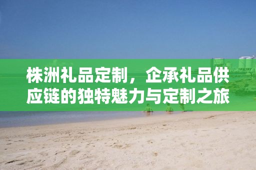 株洲礼品定制，企承礼品供应链的独特魅力与定制之旅